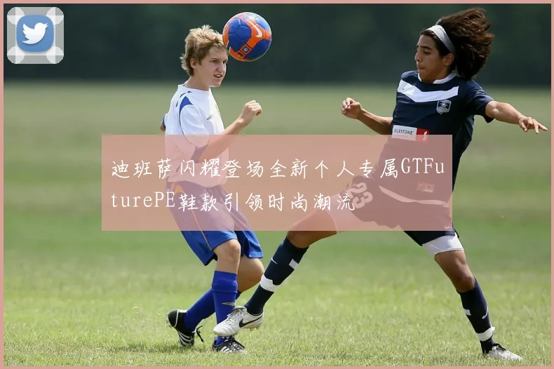 迪班萨闪耀登场全新个人专属GTFuturePE鞋款引领时尚潮流
