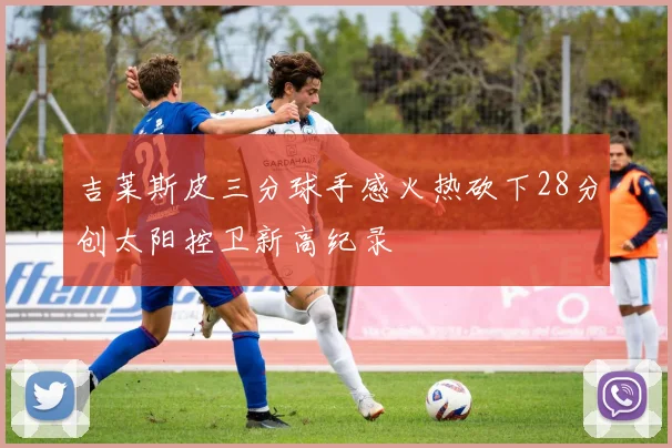 吉莱斯皮三分球手感火热砍下28分创太阳控卫新高纪录