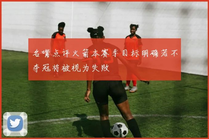 名嘴点评火箭本赛季目标明确若不夺冠将被视为失败