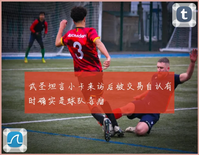 武圣坦言小卡来访后被交易自认有时确实是球队毒瘤