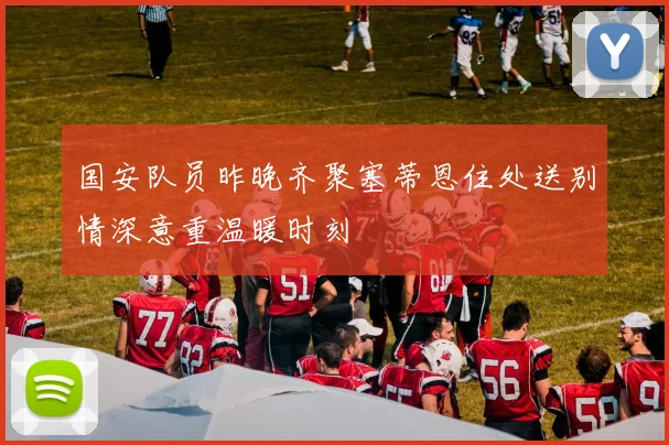 国安队员昨晚齐聚塞蒂恩住处送别情深意重温暖时刻