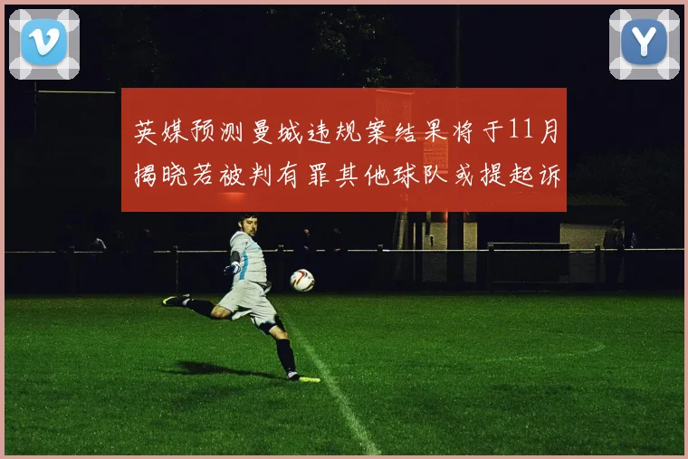 英媒预测曼城违规案结果将于11月揭晓若被判有罪其他球队或提起诉讼