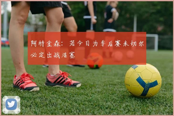 阿特金森：若今日为季后赛米切尔必定出战活塞