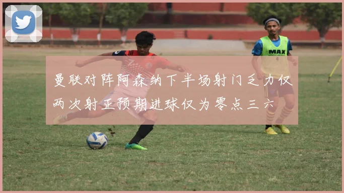 曼联对阵阿森纳下半场射门乏力仅两次射正预期进球仅为零点三六