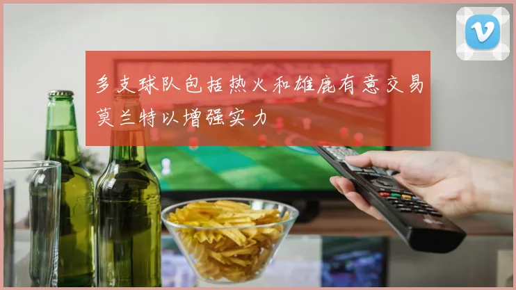 多支球队包括热火和雄鹿有意交易莫兰特以增强实力