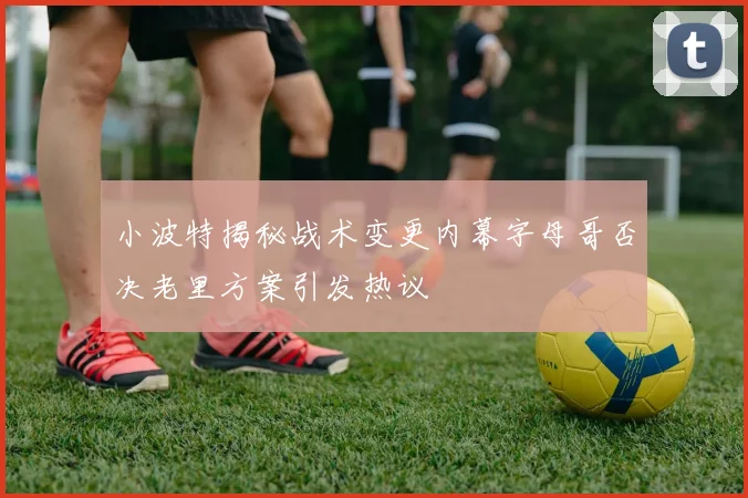 小波特揭秘战术变更内幕字母哥否决老里方案引发热议
