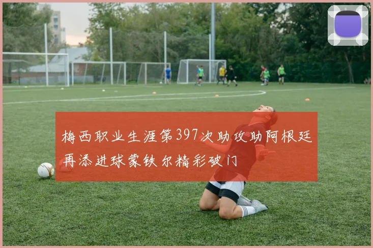 梅西职业生涯第397次助攻助阿根廷再添进球蒙铁尔精彩破门