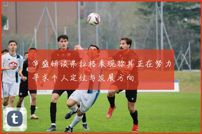 华盛顿谈弗拉格表现称其正在努力寻求个人定位与发展方向