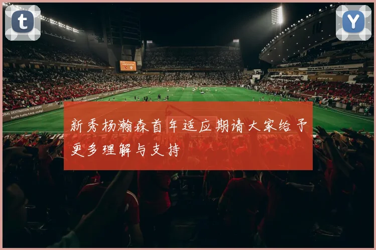 新秀杨瀚森首年适应期请大家给予更多理解与支持