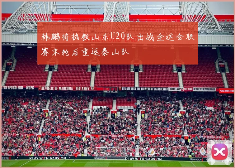 韩鹏将执教山东U20队出战全运会联赛末轮后重返泰山队