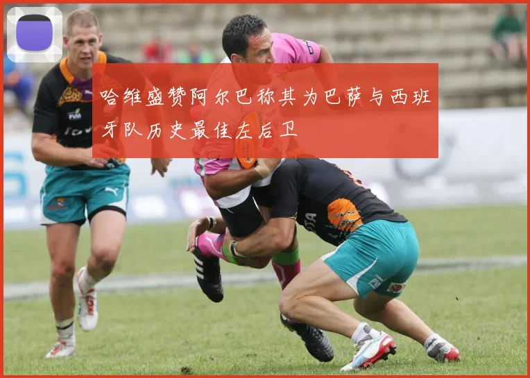 哈维盛赞阿尔巴称其为巴萨与西班牙队历史最佳左后卫