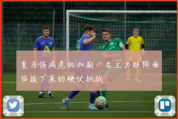 皇马伤病危机加剧六名主力缺阵面临接下来的硬仗挑战