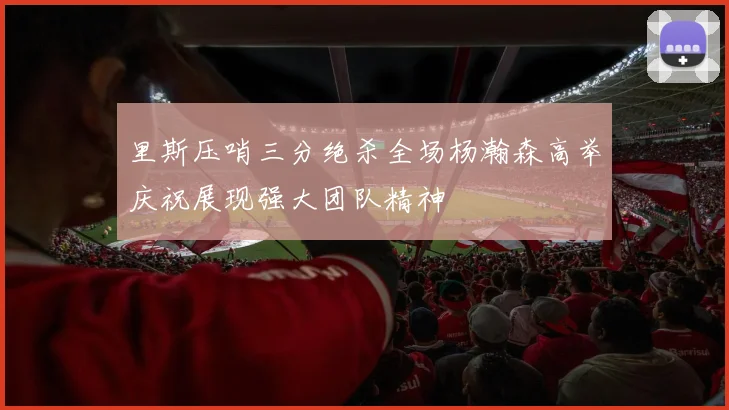 里斯压哨三分绝杀全场杨瀚森高举庆祝展现强大团队精神
