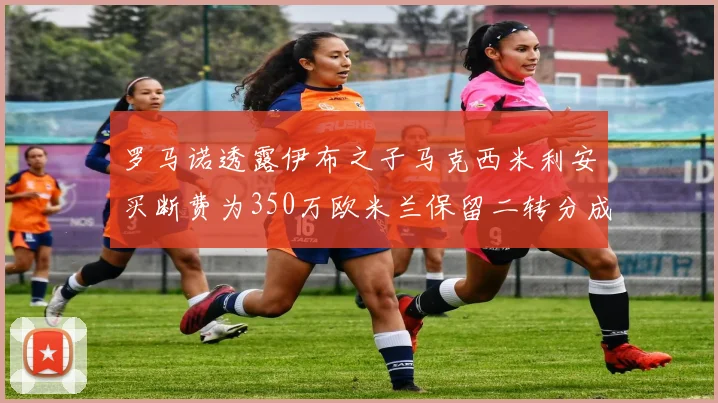 罗马诺透露伊布之子马克西米利安买断费为350万欧米兰保留二转分成