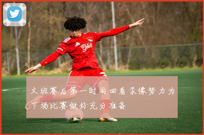文班赛后第一时间回看录像努力为下场比赛做好充分准备