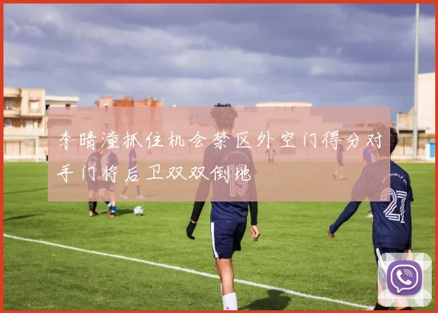 李晴潼抓住机会禁区外空门得分对手门将后卫双双倒地