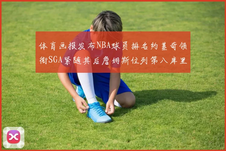 体育画报发布NBA球员排名约基奇领衔SGA紧随其后詹姆斯位列第八库里与杜兰特未入榜