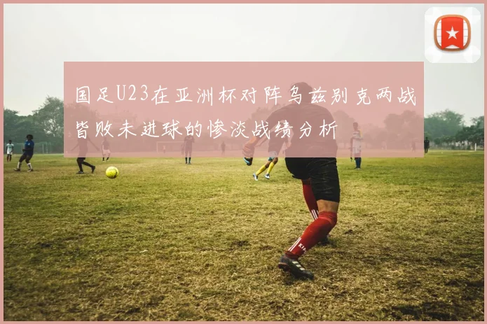 国足U23在亚洲杯对阵乌兹别克两战皆败未进球的惨淡战绩分析