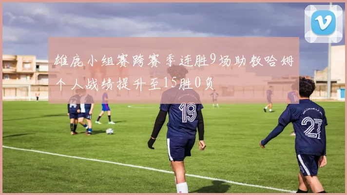 雄鹿小组赛跨赛季连胜9场助教哈姆个人战绩提升至15胜0负