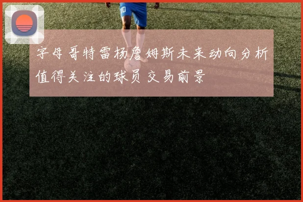 字母哥特雷杨詹姆斯未来动向分析值得关注的球员交易前景