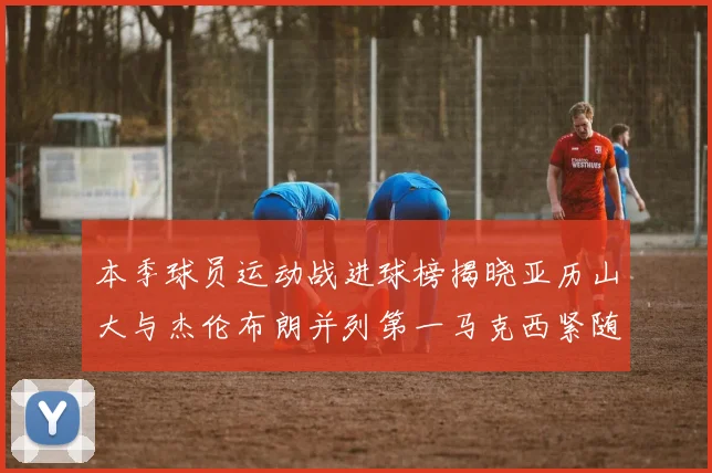 本季球员运动战进球榜揭晓亚历山大与杰伦布朗并列第一马克西紧随其后