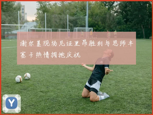 谢尔基现场见证里昂胜利与恩师丰塞卡热情拥抱庆祝