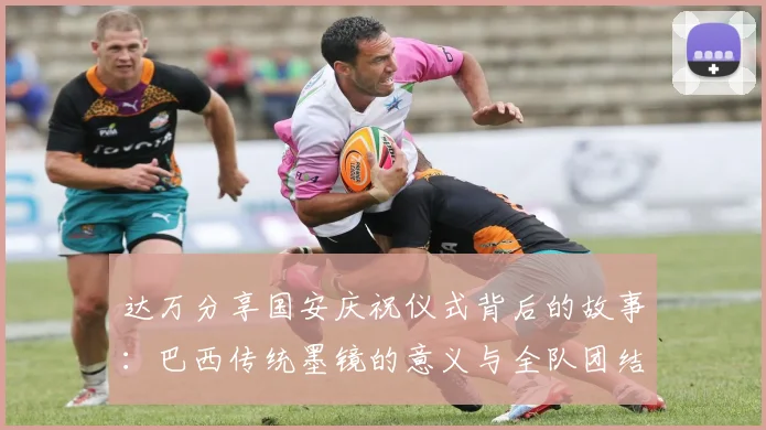 达万分享国安庆祝仪式背后的故事：巴西传统墨镜的意义与全队团结的象征